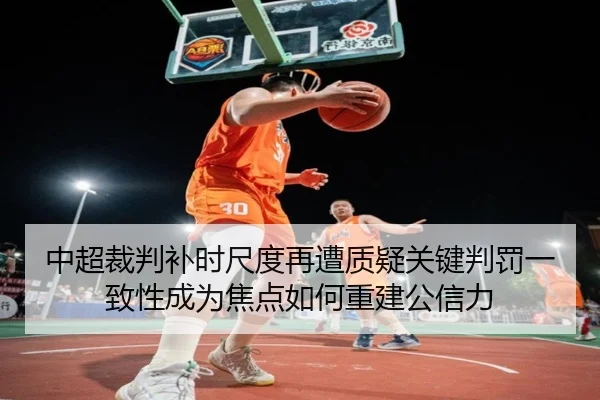 中超裁判补时尺度再遭质疑关键判罚一致性成为焦点如何重建公信力 | FIFA World Cup